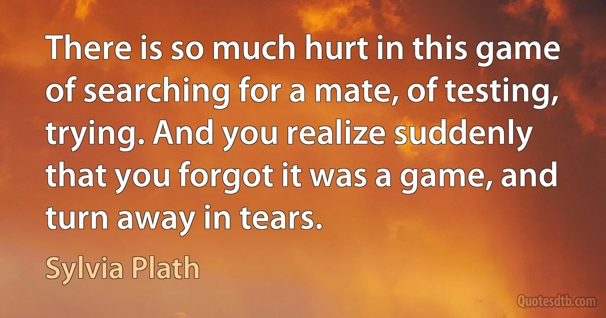 There is so much hurt in this game of searching for a mate, of testing, trying. And you realize suddenly that you forgot it was a game, and turn away in tears. (Sylvia Plath)