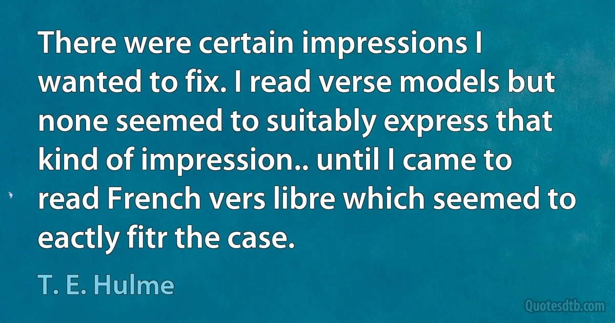 There were certain impressions I wanted to fix. I read verse models but none seemed to suitably express that kind of impression.. until I came to read French vers libre which seemed to eactly fitr the case. (T. E. Hulme)