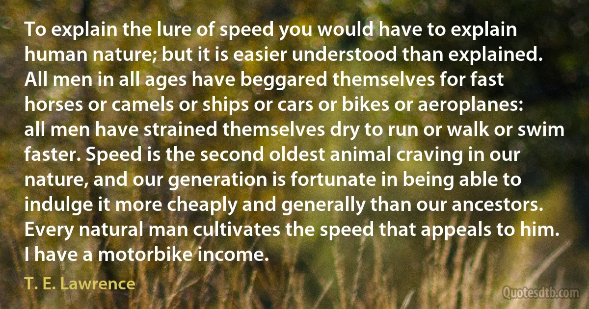 To explain the lure of speed you would have to explain human nature; but it is easier understood than explained. All men in all ages have beggared themselves for fast horses or camels or ships or cars or bikes or aeroplanes: all men have strained themselves dry to run or walk or swim faster. Speed is the second oldest animal craving in our nature, and our generation is fortunate in being able to indulge it more cheaply and generally than our ancestors. Every natural man cultivates the speed that appeals to him. I have a motorbike income. (T. E. Lawrence)