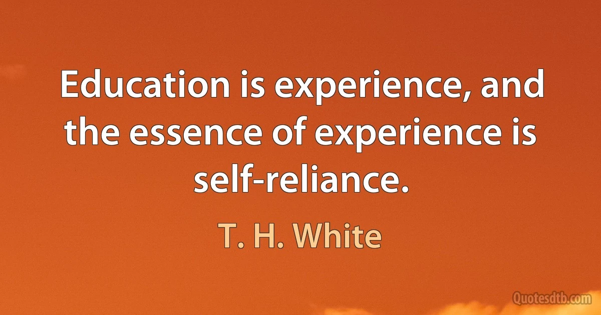 Education is experience, and the essence of experience is self-reliance. (T. H. White)