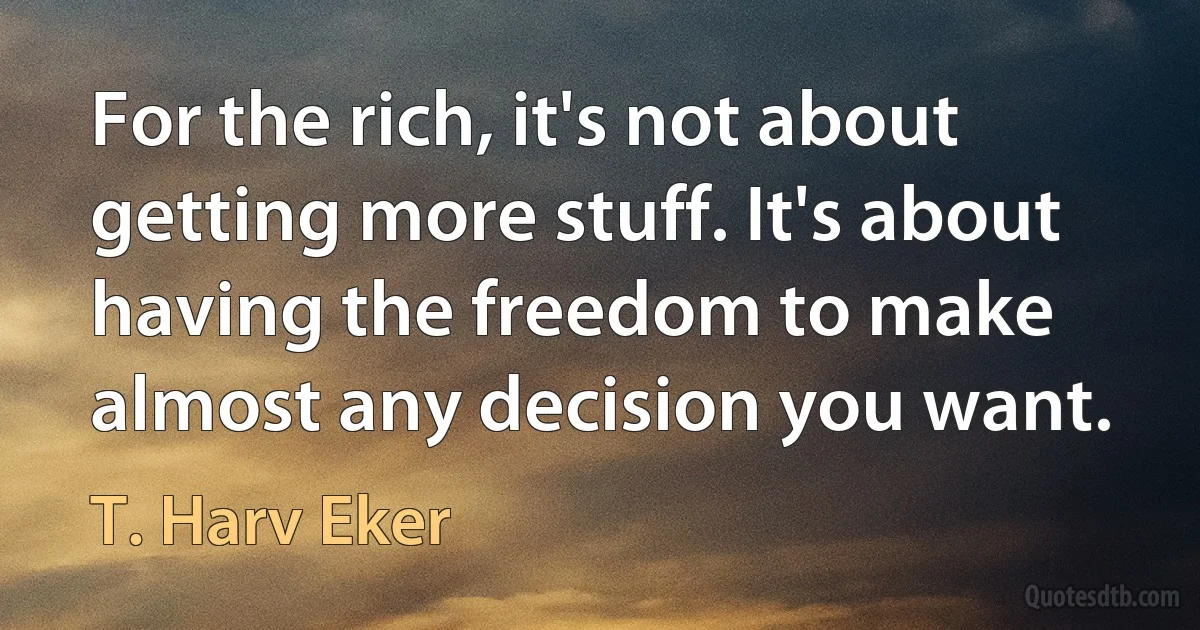 For the rich, it's not about getting more stuff. It's about having the freedom to make almost any decision you want. (T. Harv Eker)