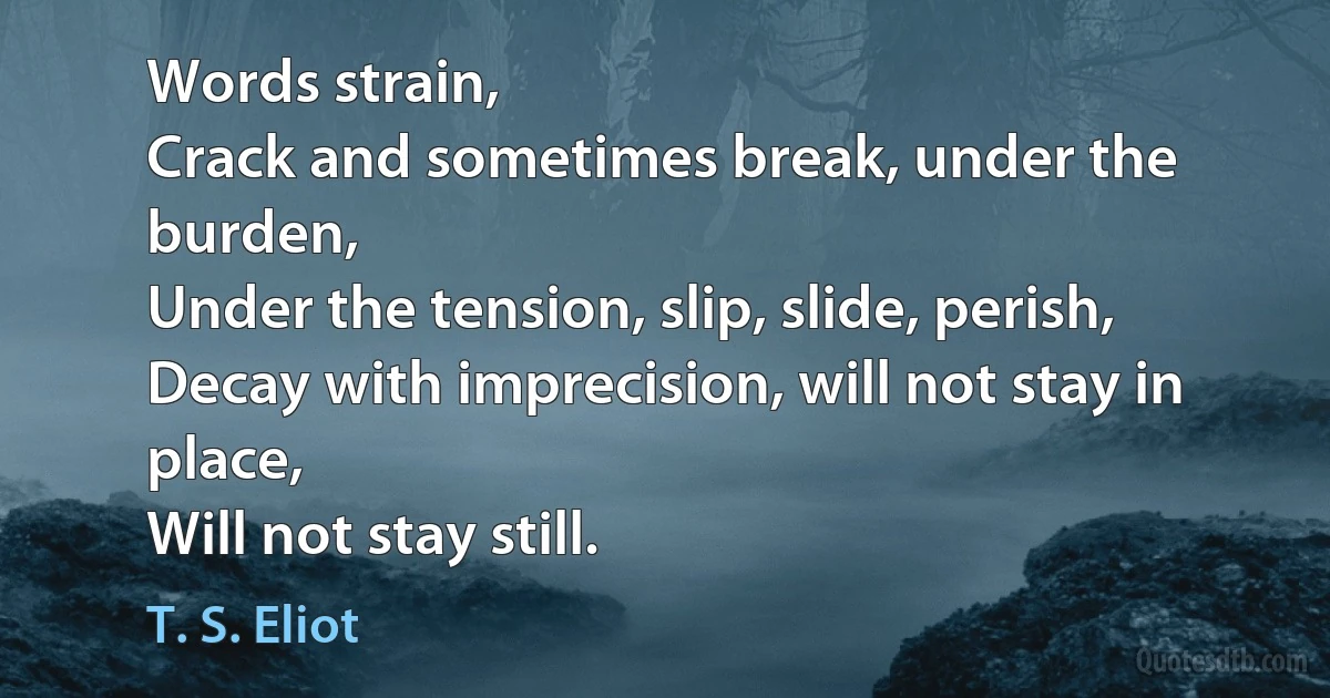 Words strain,
Crack and sometimes break, under the burden,
Under the tension, slip, slide, perish,
Decay with imprecision, will not stay in place,
Will not stay still. (T. S. Eliot)