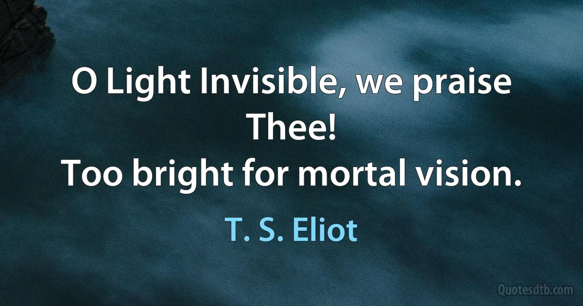 O Light Invisible, we praise Thee!
Too bright for mortal vision. (T. S. Eliot)