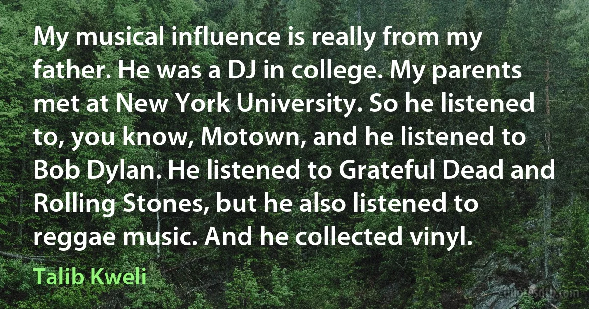 My musical influence is really from my father. He was a DJ in college. My parents met at New York University. So he listened to, you know, Motown, and he listened to Bob Dylan. He listened to Grateful Dead and Rolling Stones, but he also listened to reggae music. And he collected vinyl. (Talib Kweli)