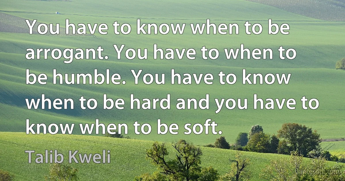 You have to know when to be arrogant. You have to when to be humble. You have to know when to be hard and you have to know when to be soft. (Talib Kweli)