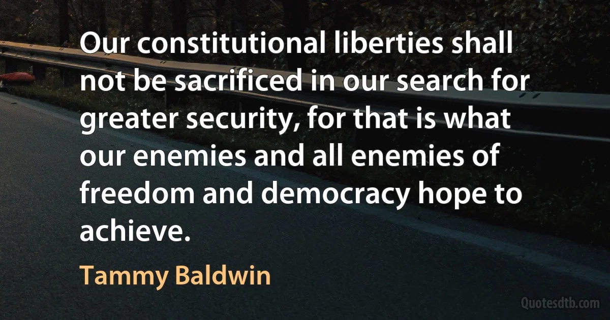 Our constitutional liberties shall not be sacrificed in our search for greater security, for that is what our enemies and all enemies of freedom and democracy hope to achieve. (Tammy Baldwin)