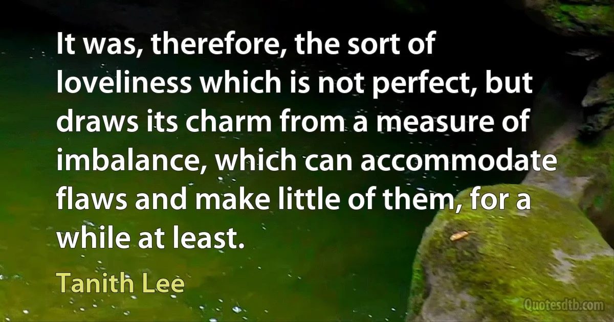 It was, therefore, the sort of loveliness which is not perfect, but draws its charm from a measure of imbalance, which can accommodate flaws and make little of them, for a while at least. (Tanith Lee)