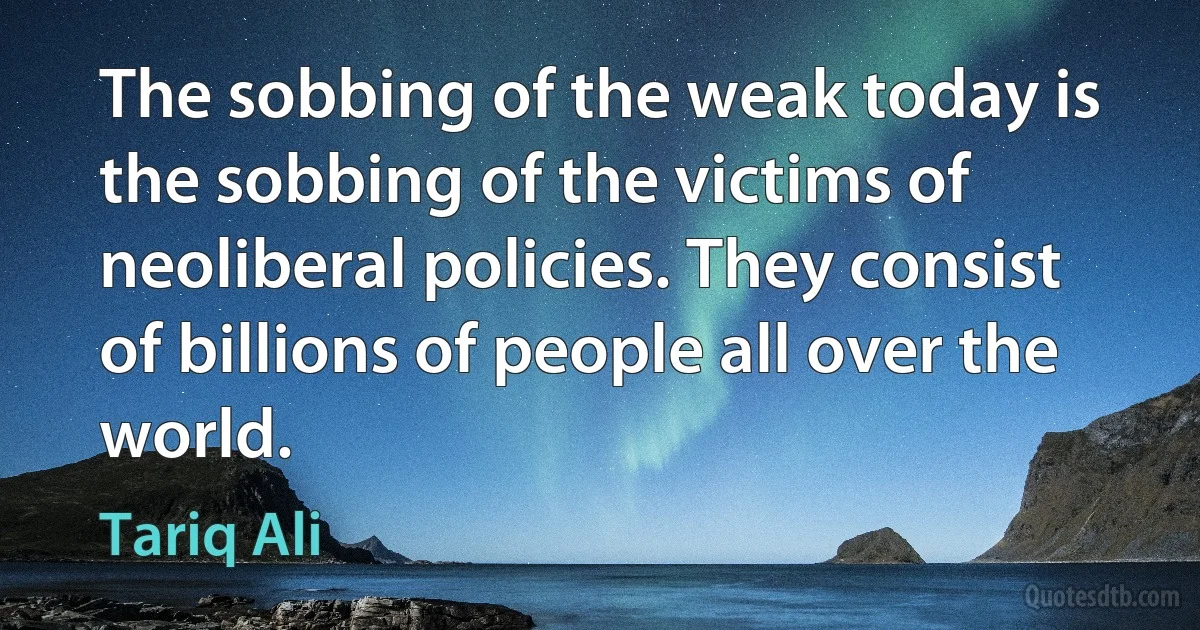 The sobbing of the weak today is the sobbing of the victims of neoliberal policies. They consist of billions of people all over the world. (Tariq Ali)