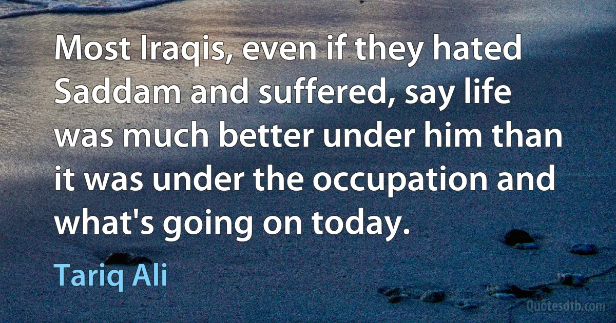 Most Iraqis, even if they hated Saddam and suffered, say life was much better under him than it was under the occupation and what's going on today. (Tariq Ali)