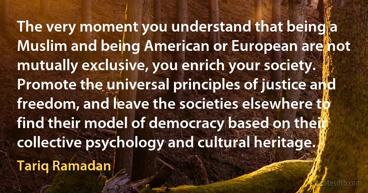 The very moment you understand that being a Muslim and being American or European are not mutually exclusive, you enrich your society. Promote the universal principles of justice and freedom, and leave the societies elsewhere to find their model of democracy based on their collective psychology and cultural heritage. (Tariq Ramadan)