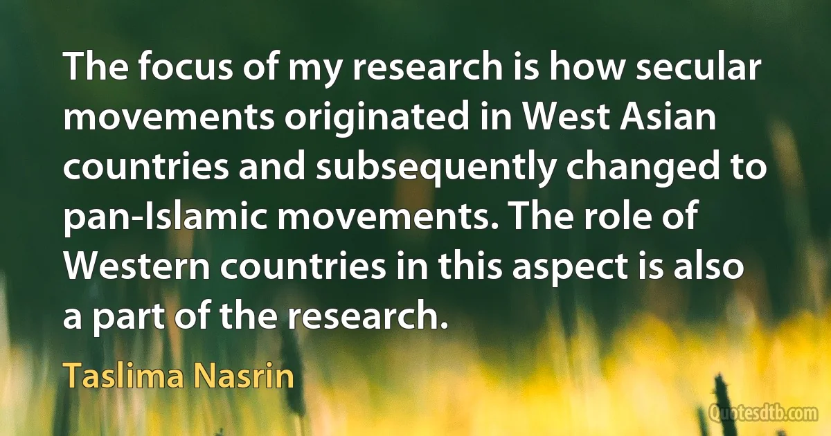 The focus of my research is how secular movements originated in West Asian countries and subsequently changed to pan-Islamic movements. The role of Western countries in this aspect is also a part of the research. (Taslima Nasrin)