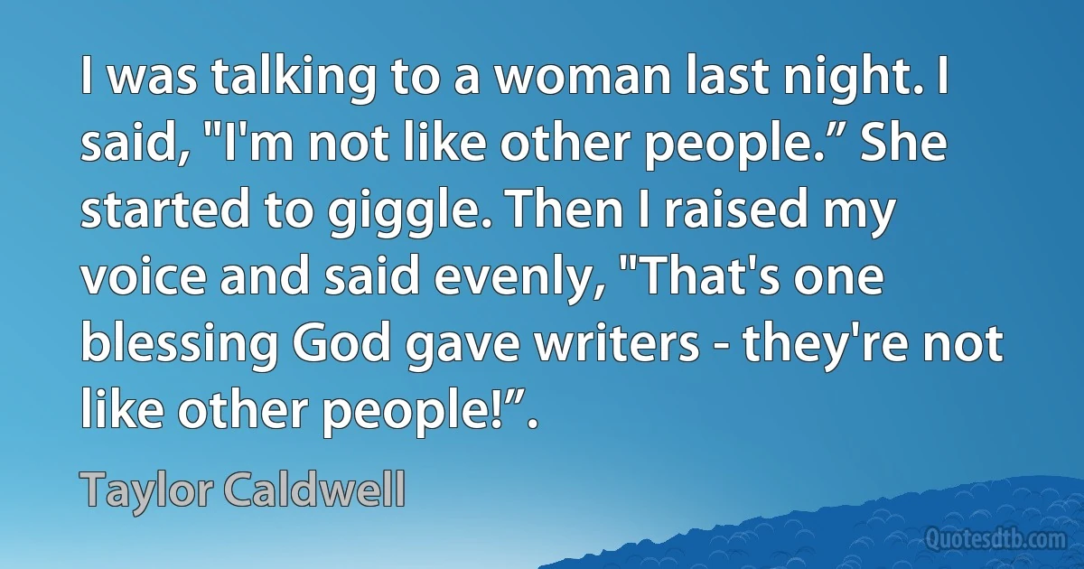 I was talking to a woman last night. I said, "I'm not like other people.” She started to giggle. Then I raised my voice and said evenly, "That's one blessing God gave writers - they're not like other people!”. (Taylor Caldwell)