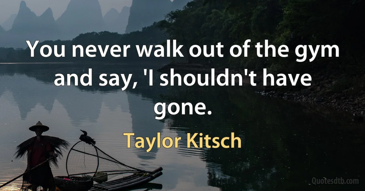 You never walk out of the gym and say, 'I shouldn't have gone. (Taylor Kitsch)