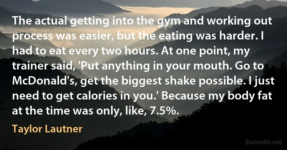 The actual getting into the gym and working out process was easier, but the eating was harder. I had to eat every two hours. At one point, my trainer said, 'Put anything in your mouth. Go to McDonald's, get the biggest shake possible. I just need to get calories in you.' Because my body fat at the time was only, like, 7.5%. (Taylor Lautner)