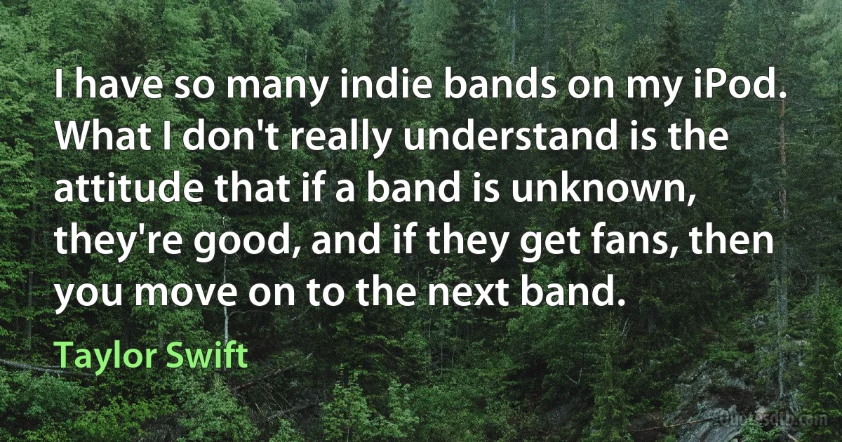 I have so many indie bands on my iPod. What I don't really understand is the attitude that if a band is unknown, they're good, and if they get fans, then you move on to the next band. (Taylor Swift)