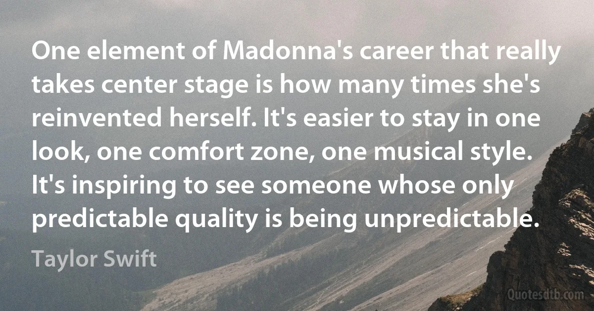 One element of Madonna's career that really takes center stage is how many times she's reinvented herself. It's easier to stay in one look, one comfort zone, one musical style. It's inspiring to see someone whose only predictable quality is being unpredictable. (Taylor Swift)