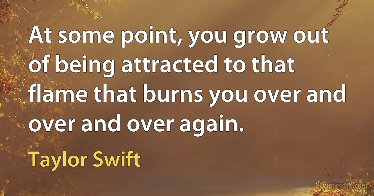 At some point, you grow out of being attracted to that flame that burns you over and over and over again. (Taylor Swift)