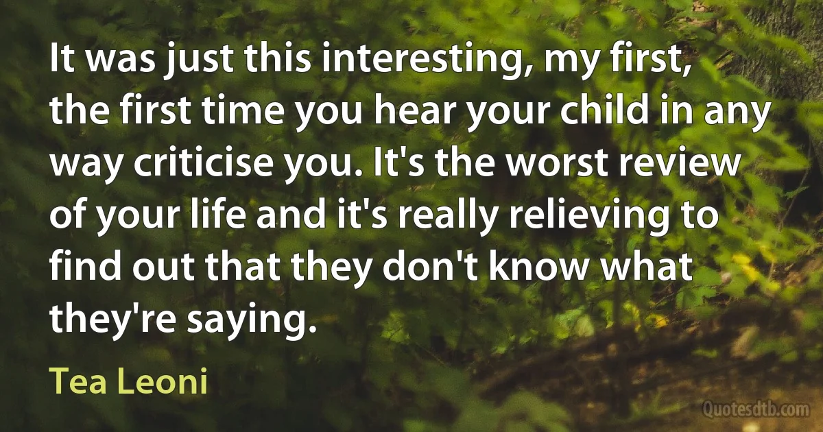 It was just this interesting, my first, the first time you hear your child in any way criticise you. It's the worst review of your life and it's really relieving to find out that they don't know what they're saying. (Tea Leoni)