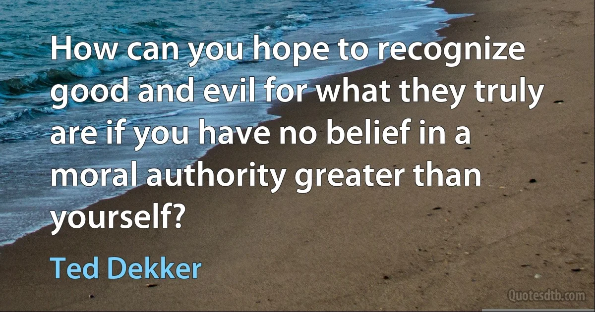 How can you hope to recognize good and evil for what they truly are if you have no belief in a moral authority greater than yourself? (Ted Dekker)