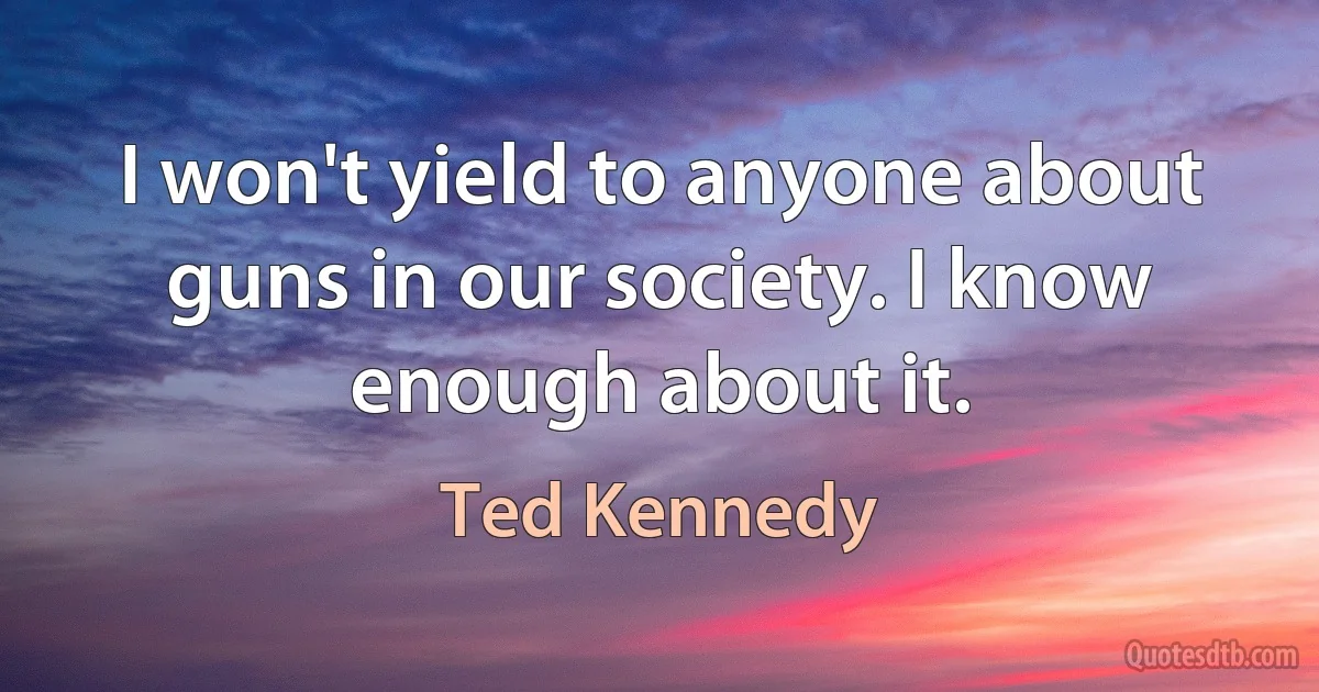 I won't yield to anyone about guns in our society. I know enough about it. (Ted Kennedy)