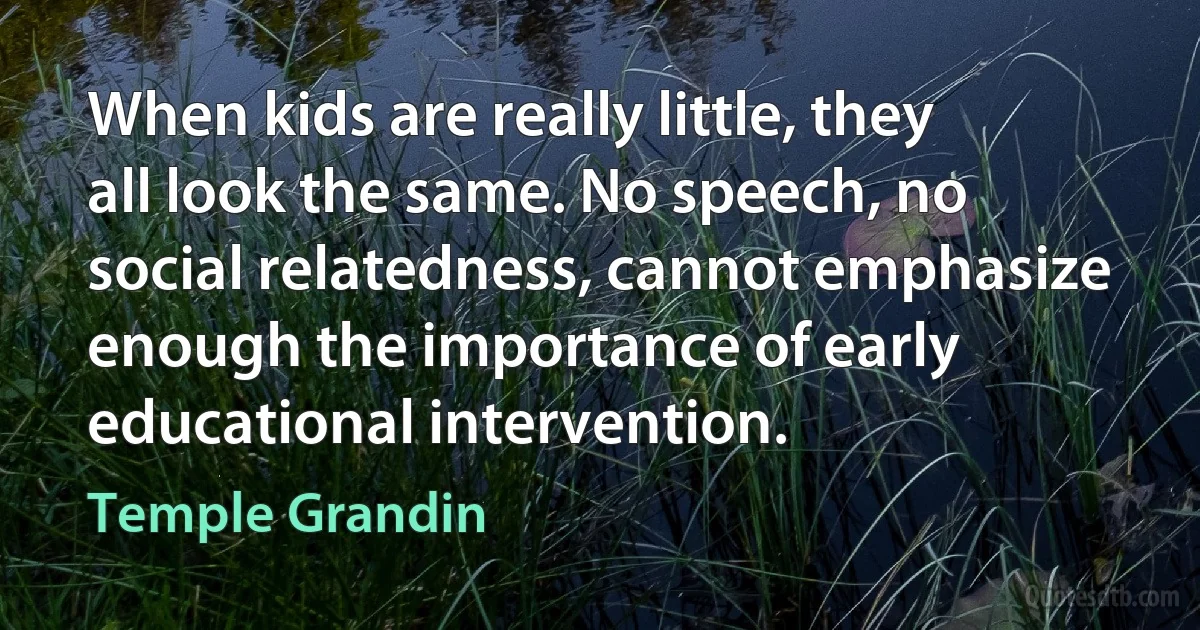 When kids are really little, they all look the same. No speech, no social relatedness, cannot emphasize enough the importance of early educational intervention. (Temple Grandin)