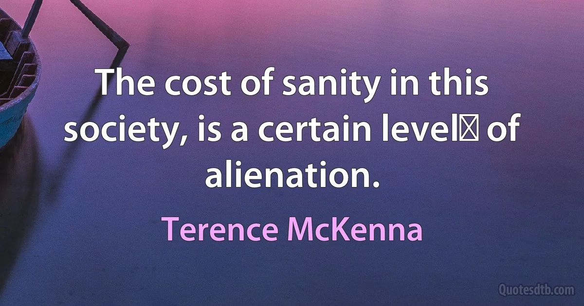 The cost of sanity in this society, is a certain level﻿ of alienation. (Terence McKenna)