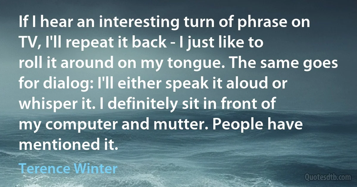 If I hear an interesting turn of phrase on TV, I'll repeat it back - I just like to roll it around on my tongue. The same goes for dialog: I'll either speak it aloud or whisper it. I definitely sit in front of my computer and mutter. People have mentioned it. (Terence Winter)