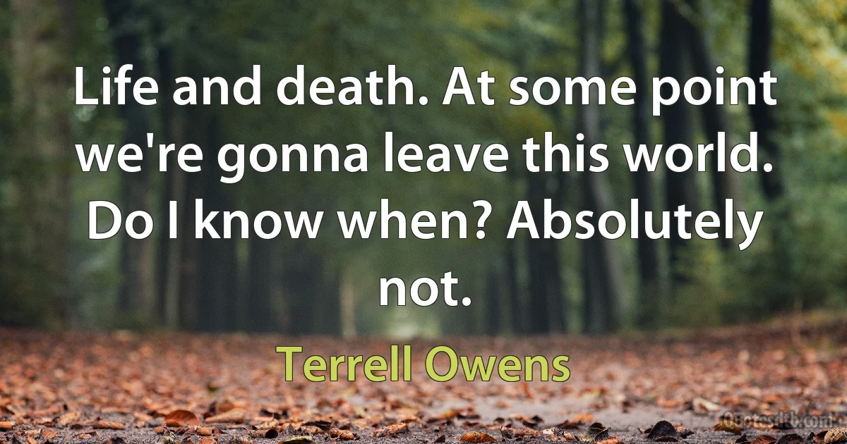 Life and death. At some point we're gonna leave this world. Do I know when? Absolutely not. (Terrell Owens)