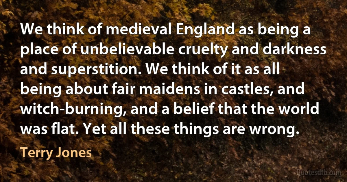 We think of medieval England as being a place of unbelievable cruelty and darkness and superstition. We think of it as all being about fair maidens in castles, and witch-burning, and a belief that the world was flat. Yet all these things are wrong. (Terry Jones)