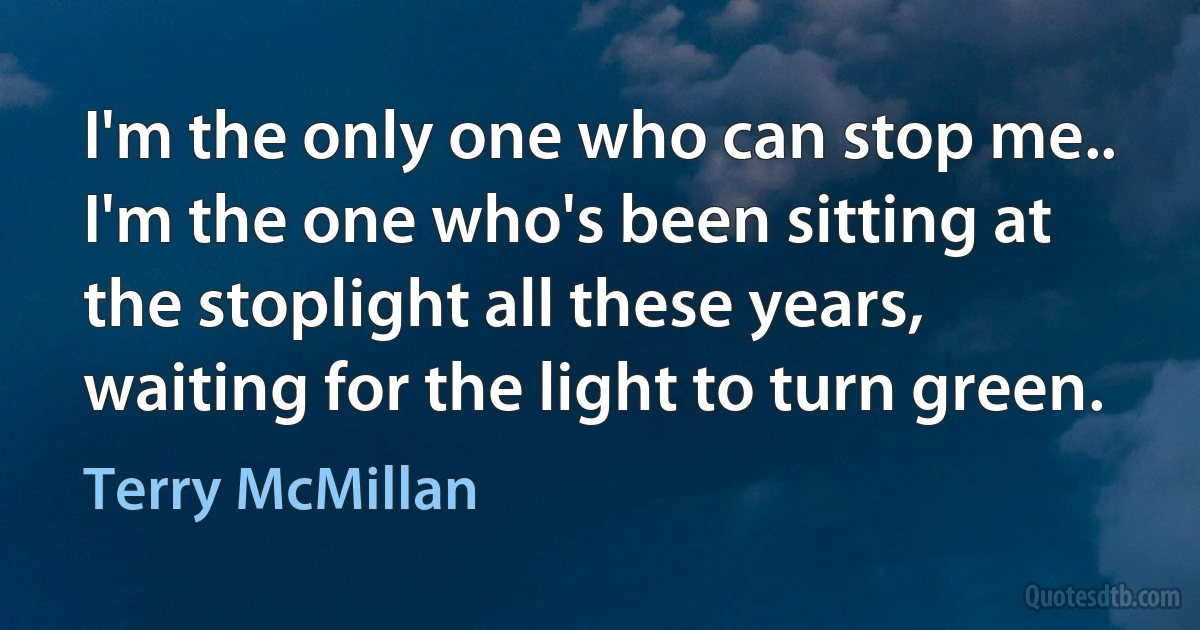 I'm the only one who can stop me.. I'm the one who's been sitting at the stoplight all these years, waiting for the light to turn green. (Terry McMillan)