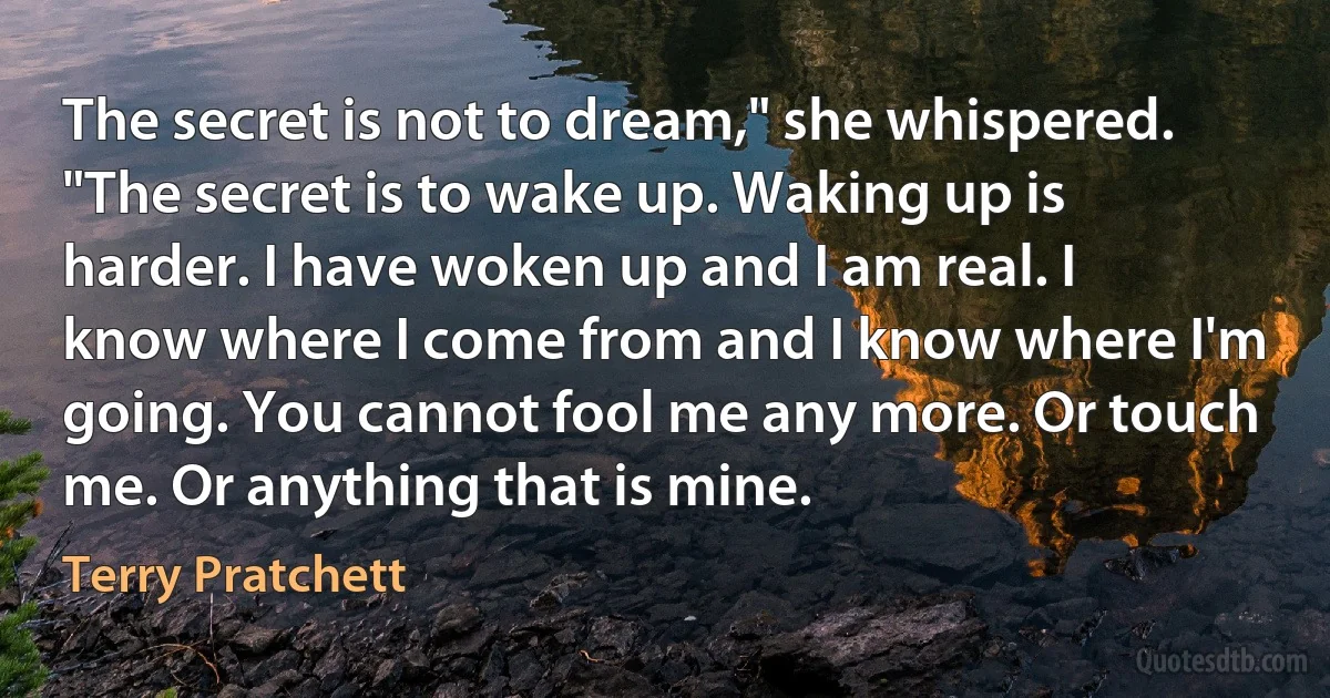 The secret is not to dream," she whispered. "The secret is to wake up. Waking up is harder. I have woken up and I am real. I know where I come from and I know where I'm going. You cannot fool me any more. Or touch me. Or anything that is mine. (Terry Pratchett)