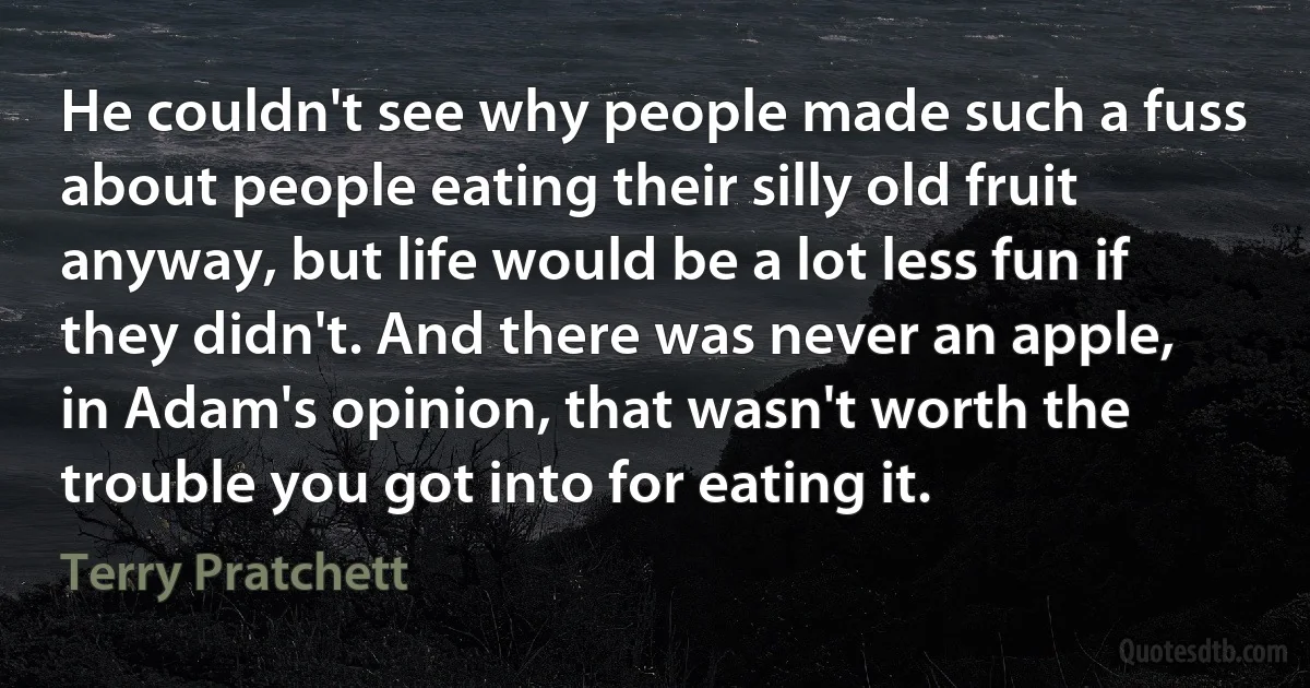 He couldn't see why people made such a fuss about people eating their silly old fruit anyway, but life would be a lot less fun if they didn't. And there was never an apple, in Adam's opinion, that wasn't worth the trouble you got into for eating it. (Terry Pratchett)