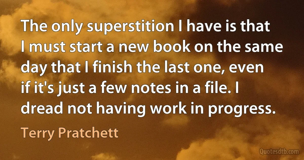 The only superstition I have is that I must start a new book on the same day that I finish the last one, even if it's just a few notes in a file. I dread not having work in progress. (Terry Pratchett)