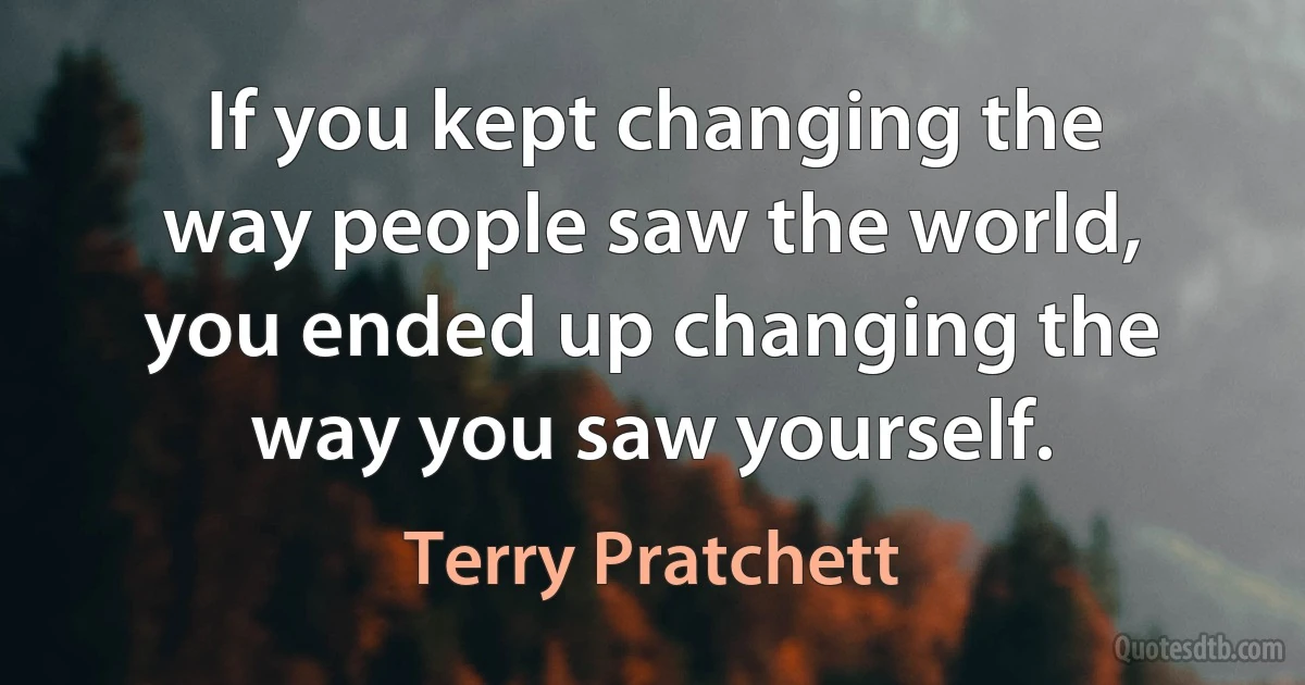 If you kept changing the way people saw the world, you ended up changing the way you saw yourself. (Terry Pratchett)