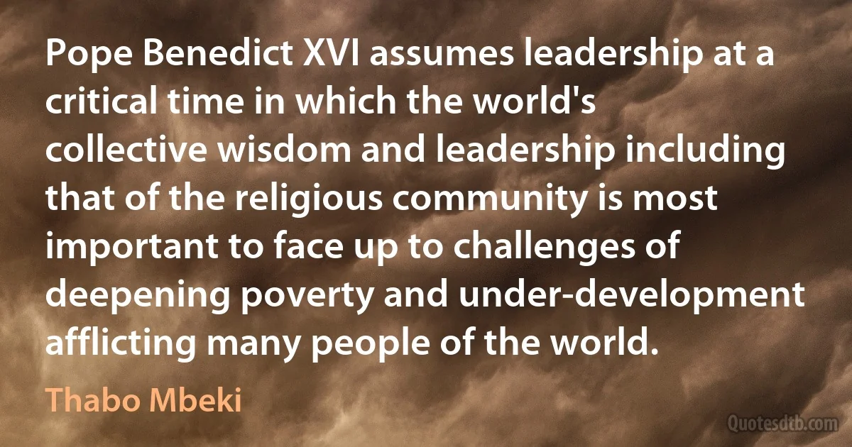 Pope Benedict XVI assumes leadership at a critical time in which the world's collective wisdom and leadership including that of the religious community is most important to face up to challenges of deepening poverty and under-development afflicting many people of the world. (Thabo Mbeki)