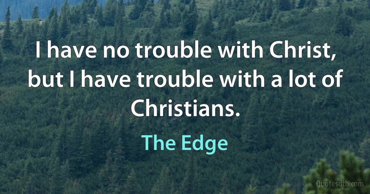 I have no trouble with Christ, but I have trouble with a lot of Christians. (The Edge)