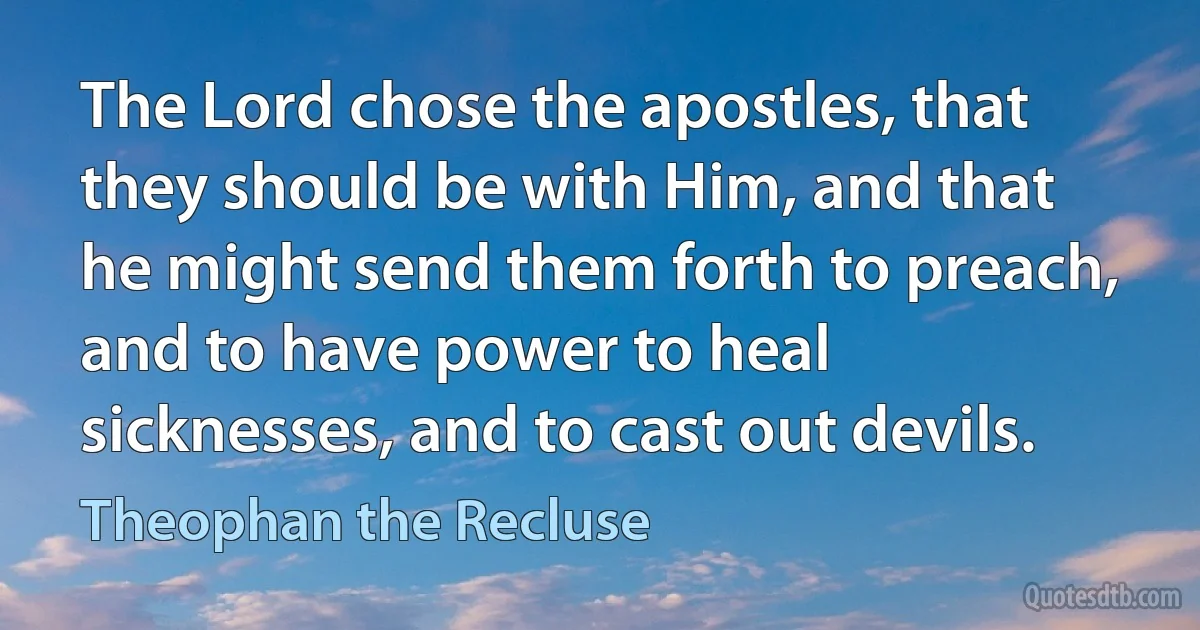 The Lord chose the apostles, that they should be with Him, and that he might send them forth to preach, and to have power to heal sicknesses, and to cast out devils. (Theophan the Recluse)