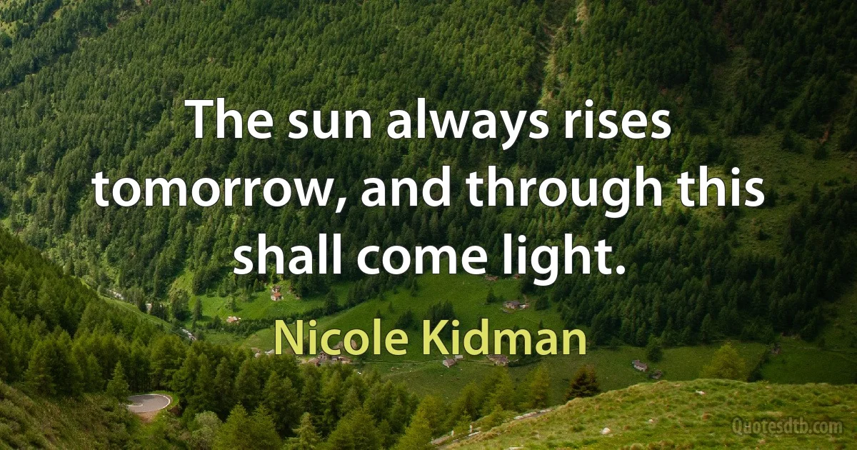 The sun always rises tomorrow, and through this shall come light. (Nicole Kidman)