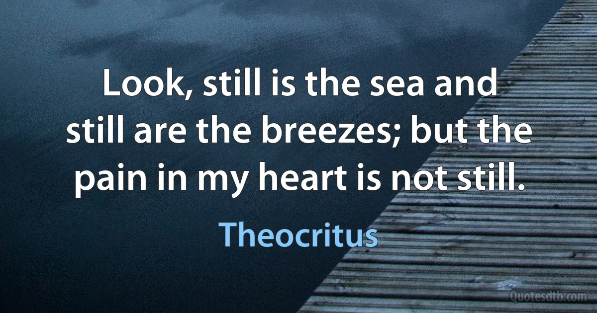 Look, still is the sea and still are the breezes; but the pain in my heart is not still. (Theocritus)