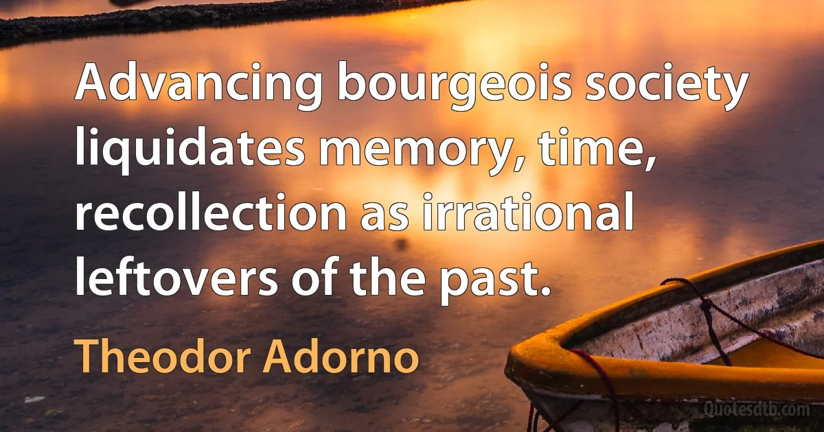 Advancing bourgeois society liquidates memory, time, recollection as irrational leftovers of the past. (Theodor Adorno)