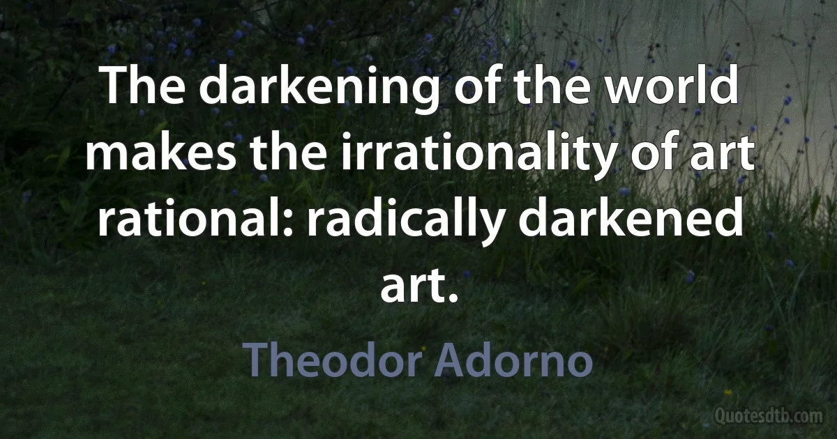 The darkening of the world makes the irrationality of art rational: radically darkened art. (Theodor Adorno)