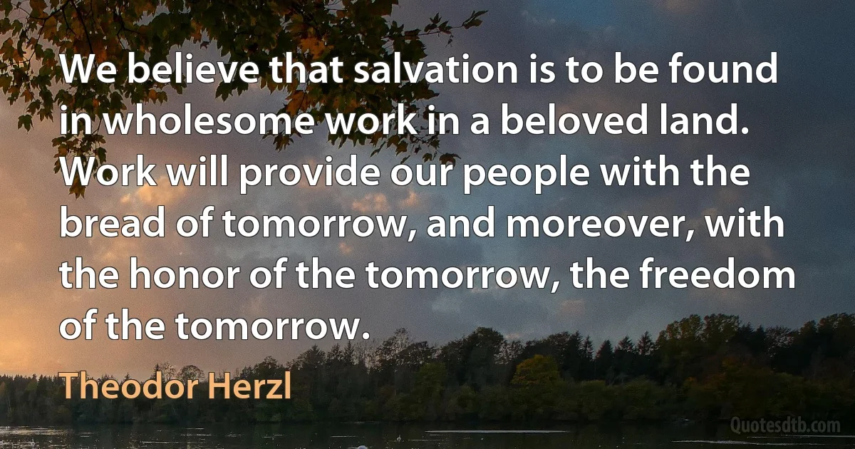 We believe that salvation is to be found in wholesome work in a beloved land. Work will provide our people with the bread of tomorrow, and moreover, with the honor of the tomorrow, the freedom of the tomorrow. (Theodor Herzl)