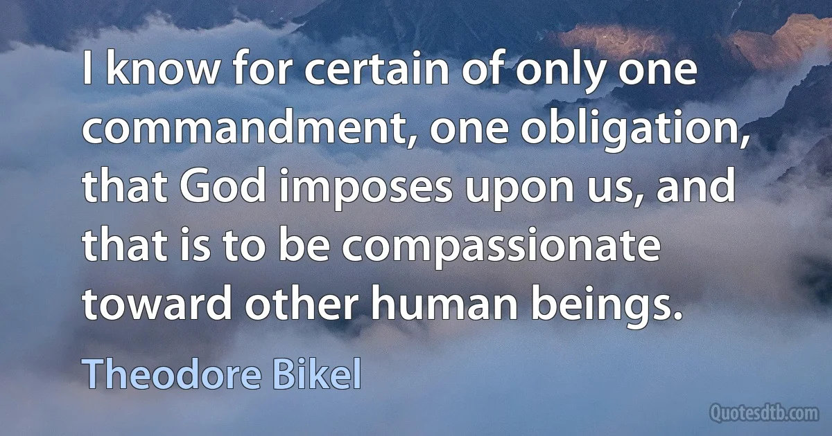 I know for certain of only one commandment, one obligation, that God imposes upon us, and that is to be compassionate toward other human beings. (Theodore Bikel)