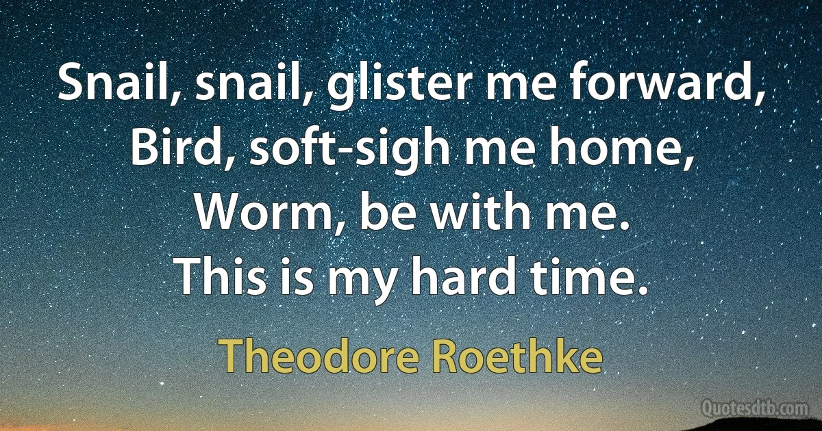 Snail, snail, glister me forward,
Bird, soft-sigh me home,
Worm, be with me.
This is my hard time. (Theodore Roethke)