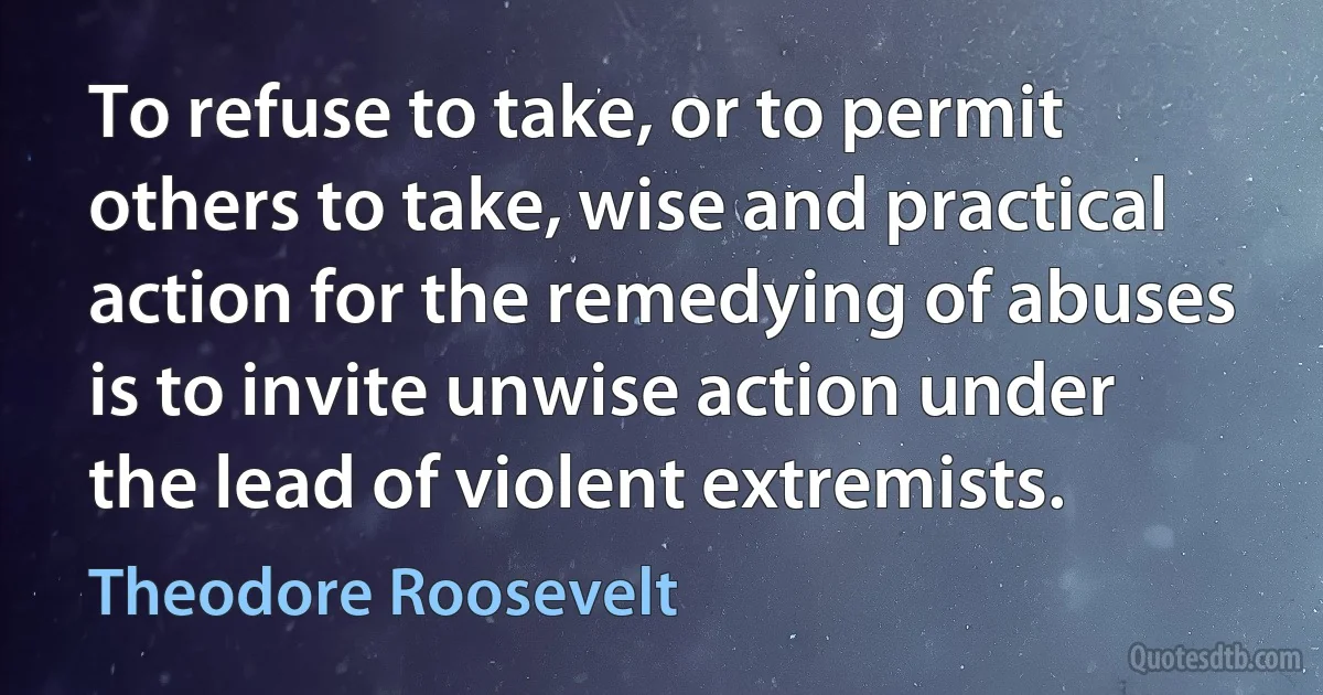 To refuse to take, or to permit others to take, wise and practical action for the remedying of abuses is to invite unwise action under the lead of violent extremists. (Theodore Roosevelt)