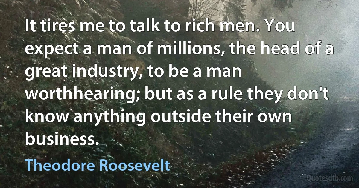 It tires me to talk to rich men. You expect a man of millions, the head of a great industry, to be a man worthhearing; but as a rule they don't know anything outside their own business. (Theodore Roosevelt)