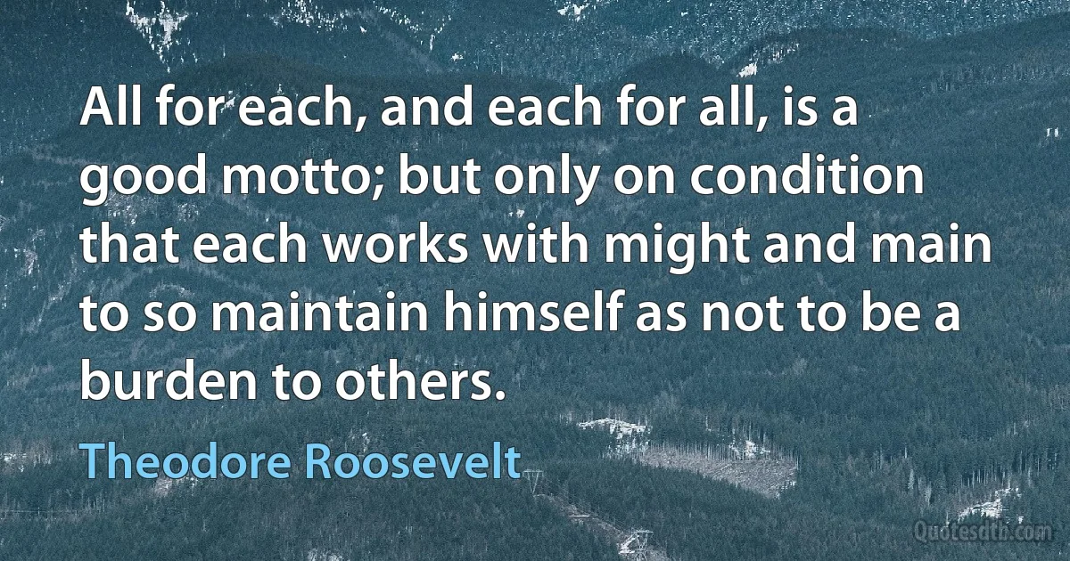 All for each, and each for all, is a good motto; but only on condition that each works with might and main to so maintain himself as not to be a burden to others. (Theodore Roosevelt)