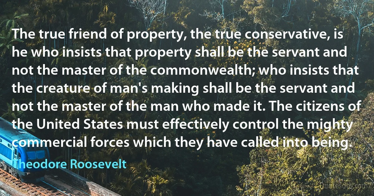 The true friend of property, the true conservative, is he who insists that property shall be the servant and not the master of the commonwealth; who insists that the creature of man's making shall be the servant and not the master of the man who made it. The citizens of the United States must effectively control the mighty commercial forces which they have called into being. (Theodore Roosevelt)