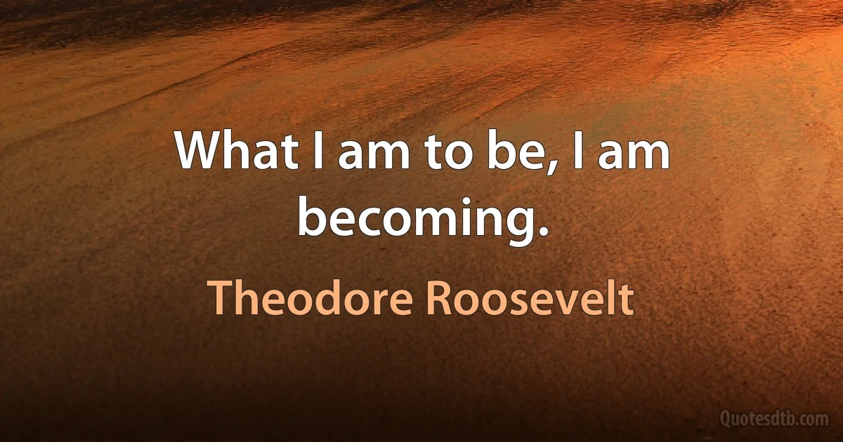 What I am to be, I am becoming. (Theodore Roosevelt)