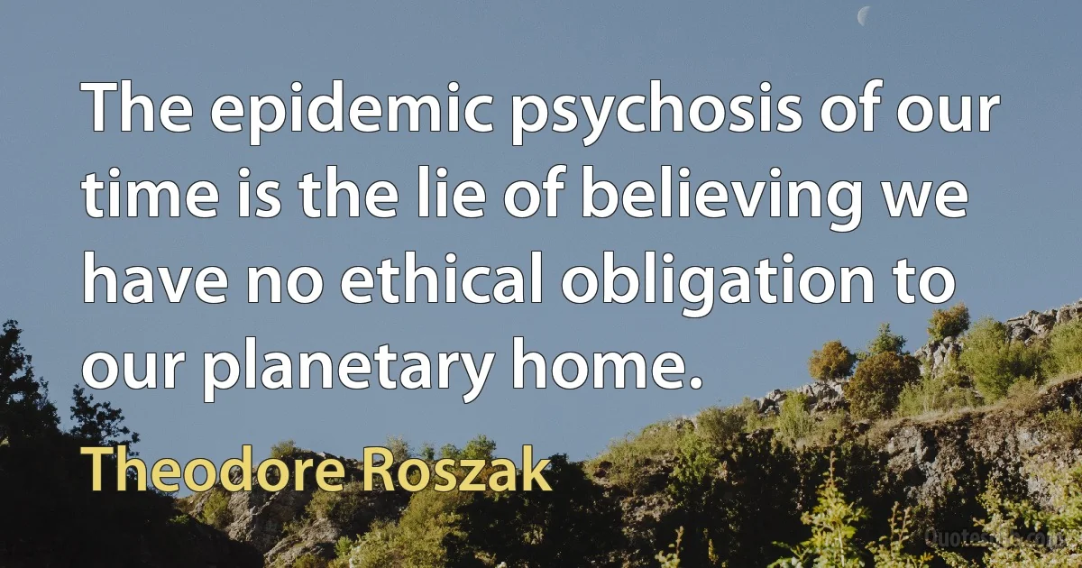 The epidemic psychosis of our time is the lie of believing we have no ethical obligation to our planetary home. (Theodore Roszak)